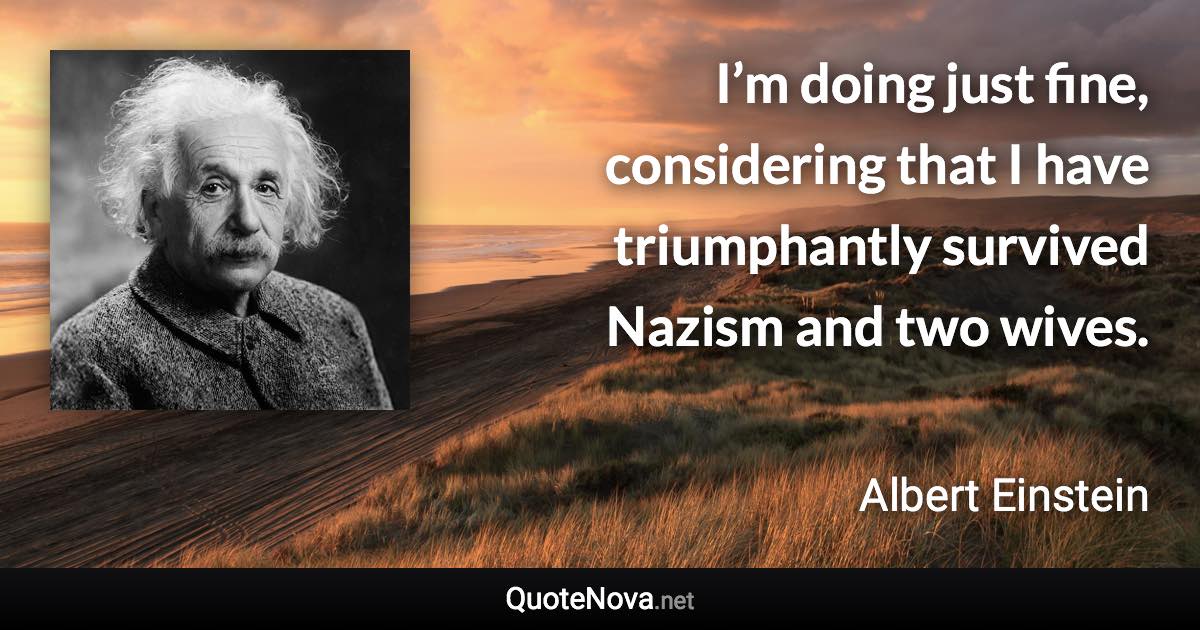 I’m doing just fine, considering that I have triumphantly survived Nazism and two wives. - Albert Einstein quote
