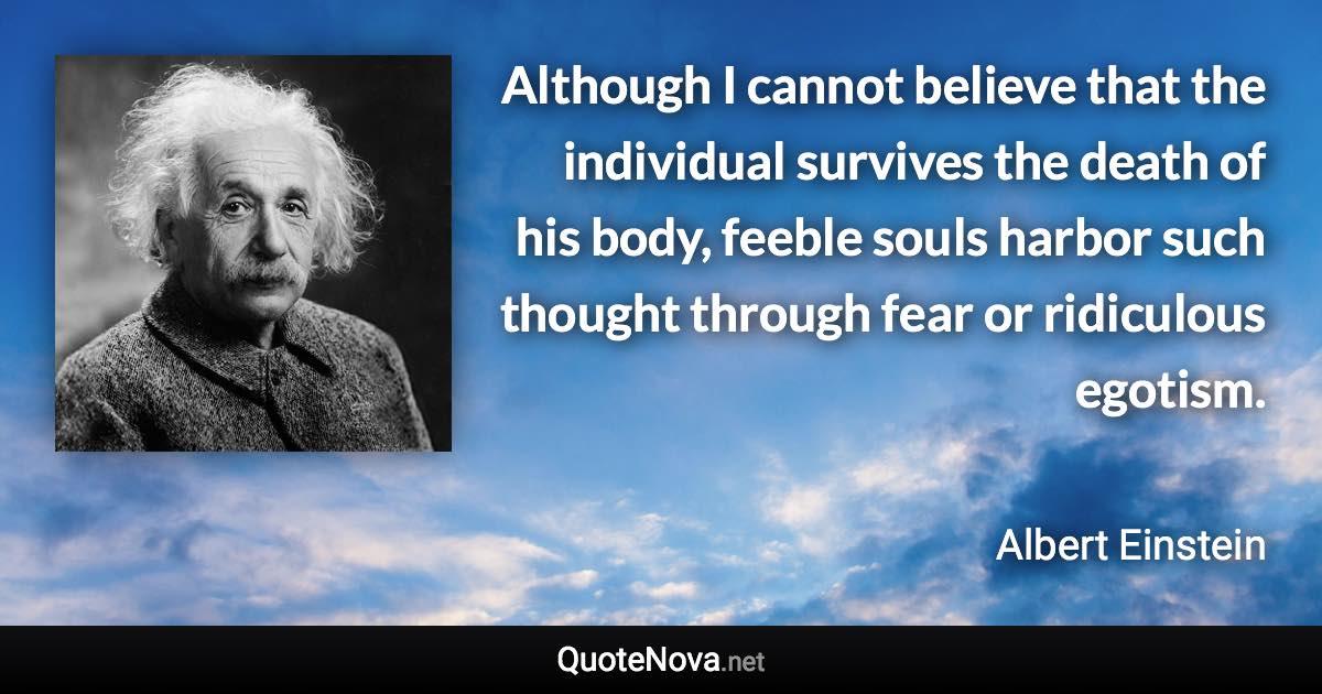 Although I cannot believe that the individual survives the death of his body, feeble souls harbor such thought through fear or ridiculous egotism. - Albert Einstein quote