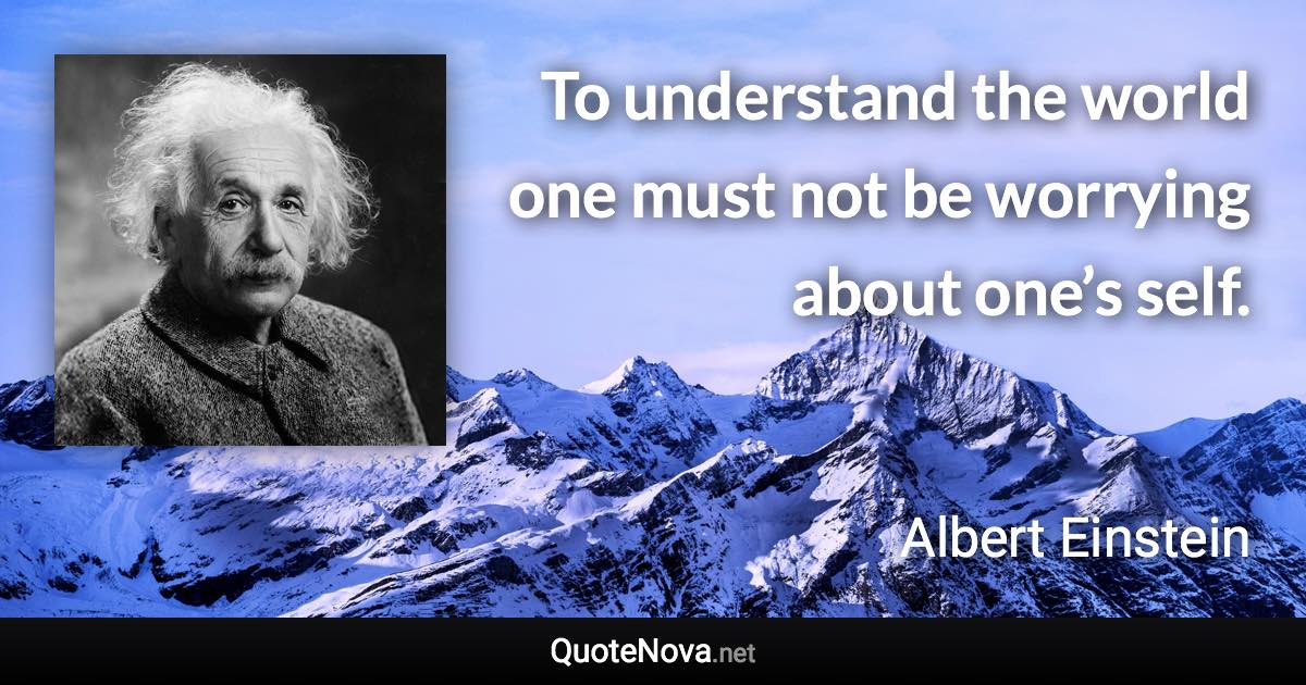 To understand the world one must not be worrying about one’s self. - Albert Einstein quote