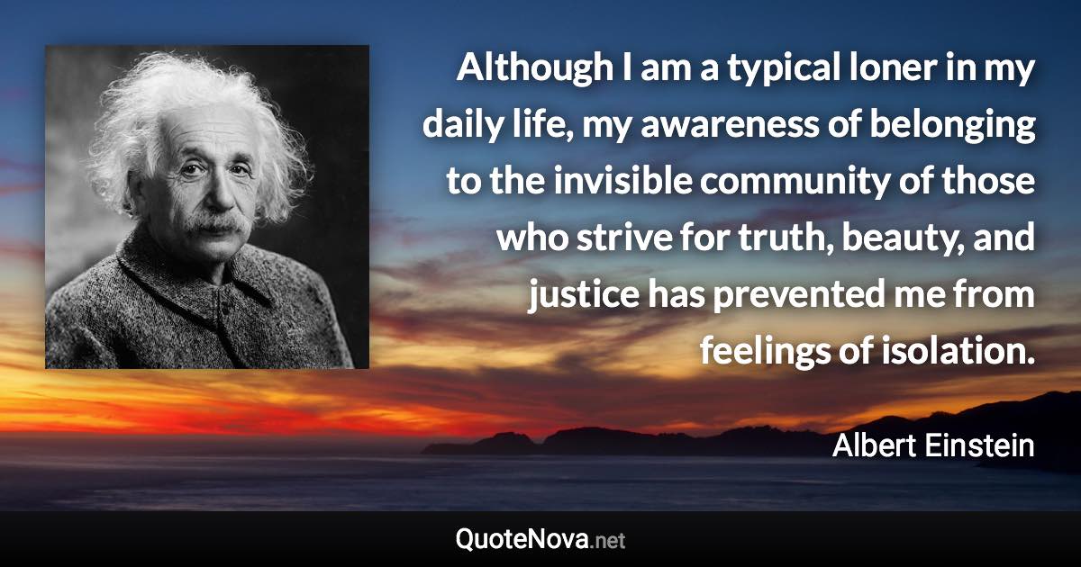 Although I am a typical loner in my daily life, my awareness of belonging to the invisible community of those who strive for truth, beauty, and justice has prevented me from feelings of isolation. - Albert Einstein quote