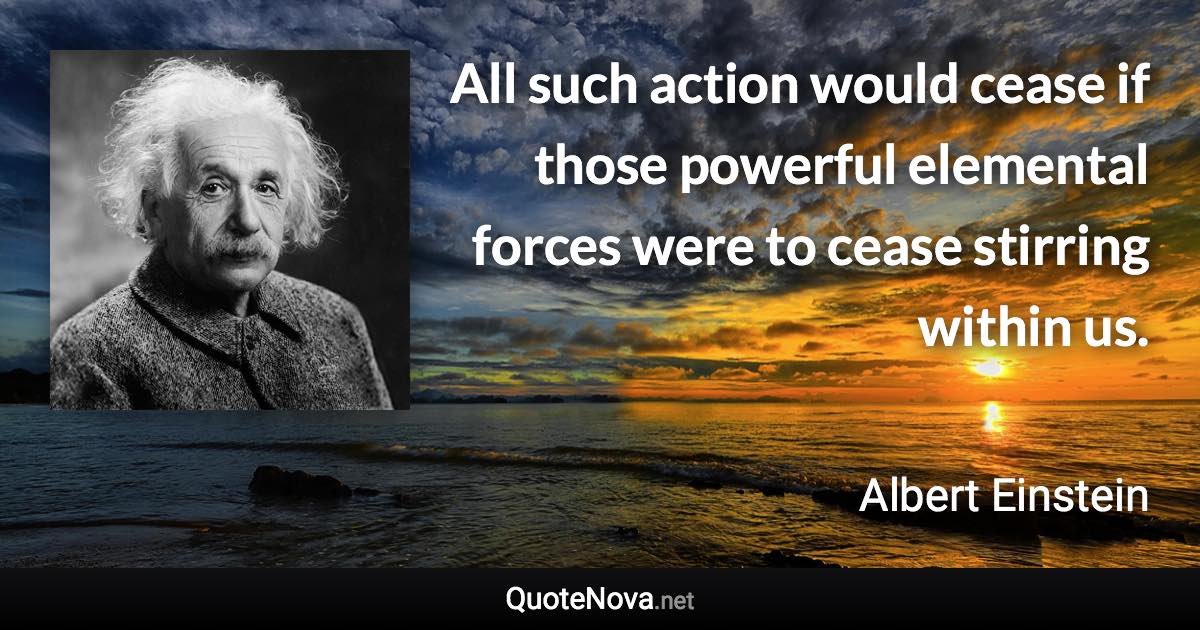 All such action would cease if those powerful elemental forces were to cease stirring within us. - Albert Einstein quote