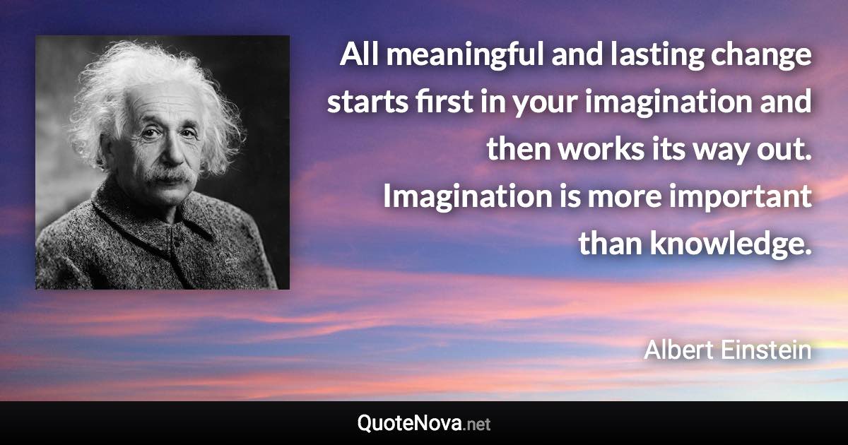 All meaningful and lasting change starts first in your imagination and then works its way out. Imagination is more important than knowledge. - Albert Einstein quote