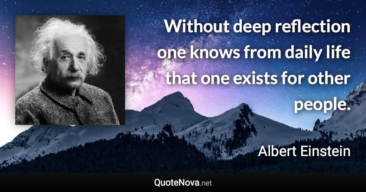 Without deep reflection one knows from daily life that one exists for other people. - Albert Einstein quote