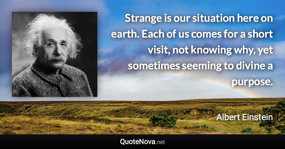 Strange is our situation here on earth. Each of us comes for a short visit, not knowing why, yet sometimes seeming to divine a purpose. - Albert Einstein quote