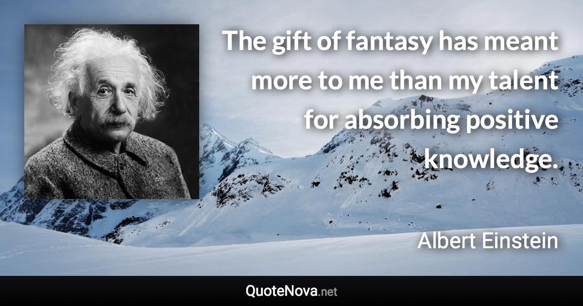 The gift of fantasy has meant more to me than my talent for absorbing positive knowledge. - Albert Einstein quote