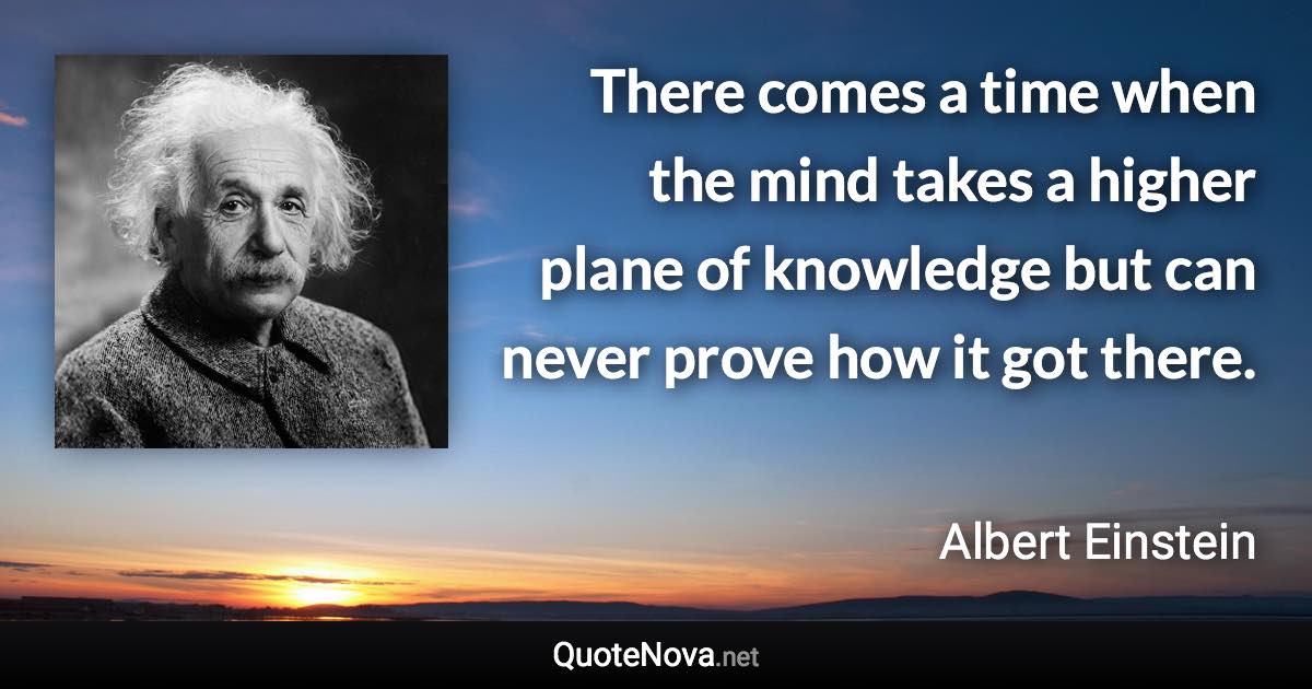 There comes a time when the mind takes a higher plane of knowledge but can never prove how it got there. - Albert Einstein quote