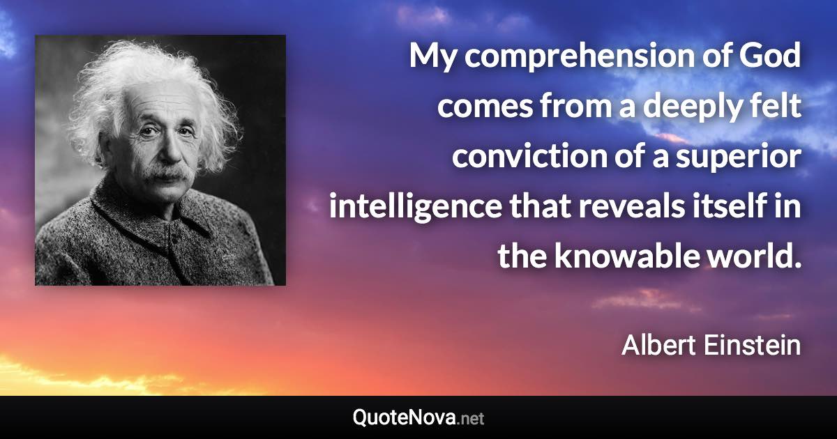 My comprehension of God comes from a deeply felt conviction of a superior intelligence that reveals itself in the knowable world. - Albert Einstein quote