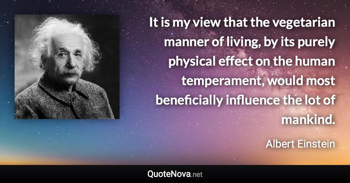 It is my view that the vegetarian manner of living, by its purely physical effect on the human temperament, would most beneficially influence the lot of mankind. - Albert Einstein quote
