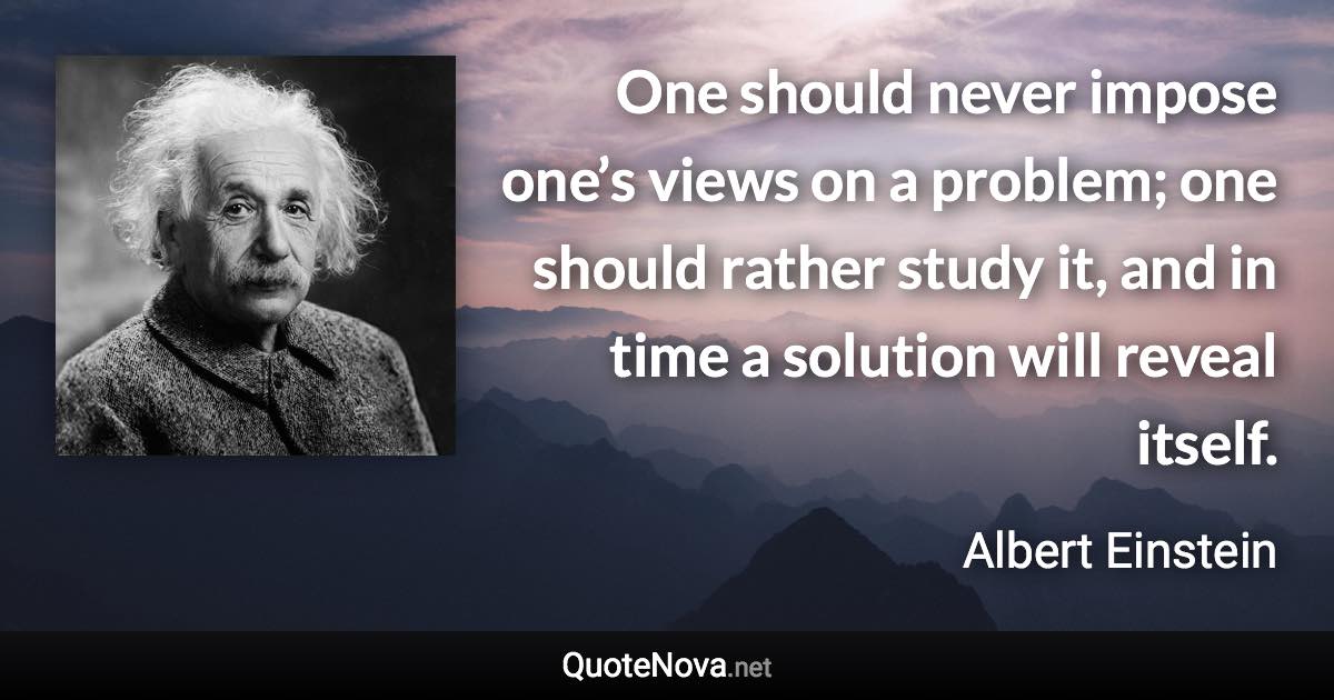 One should never impose one’s views on a problem; one should rather study it, and in time a solution will reveal itself. - Albert Einstein quote