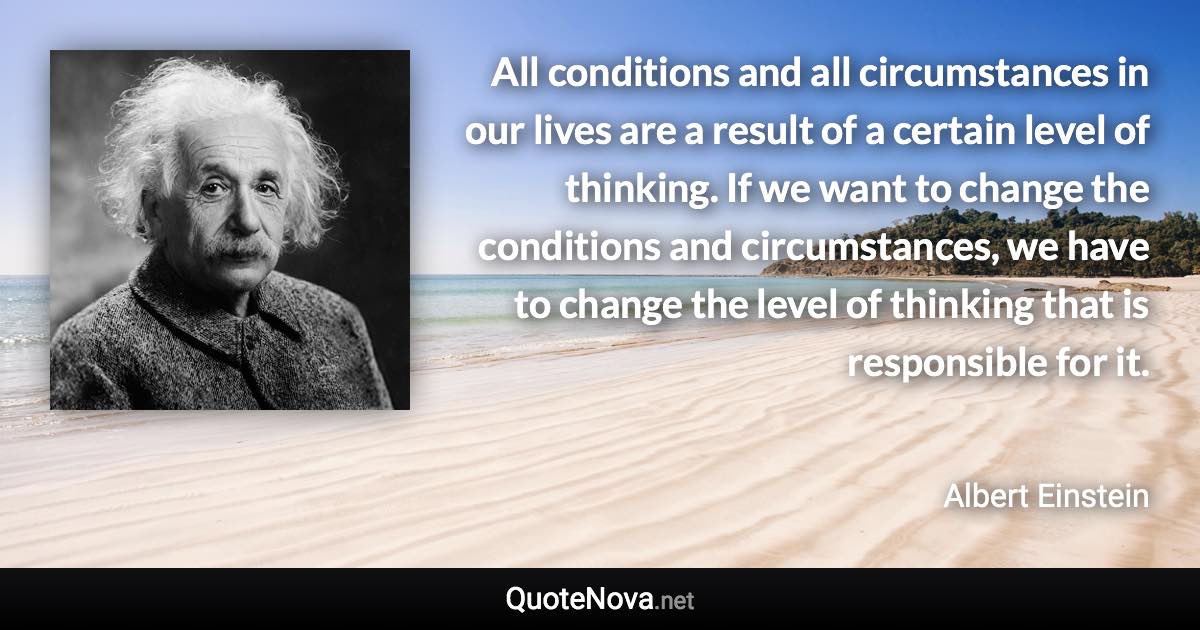 All conditions and all circumstances in our lives are a result of a certain level of thinking. If we want to change the conditions and circumstances, we have to change the level of thinking that is responsible for it. - Albert Einstein quote