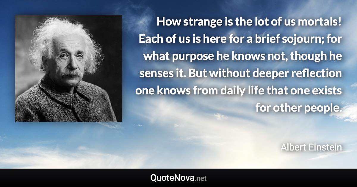 How strange is the lot of us mortals! Each of us is here for a brief sojourn; for what purpose he knows not, though he senses it. But without deeper reflection one knows from daily life that one exists for other people. - Albert Einstein quote