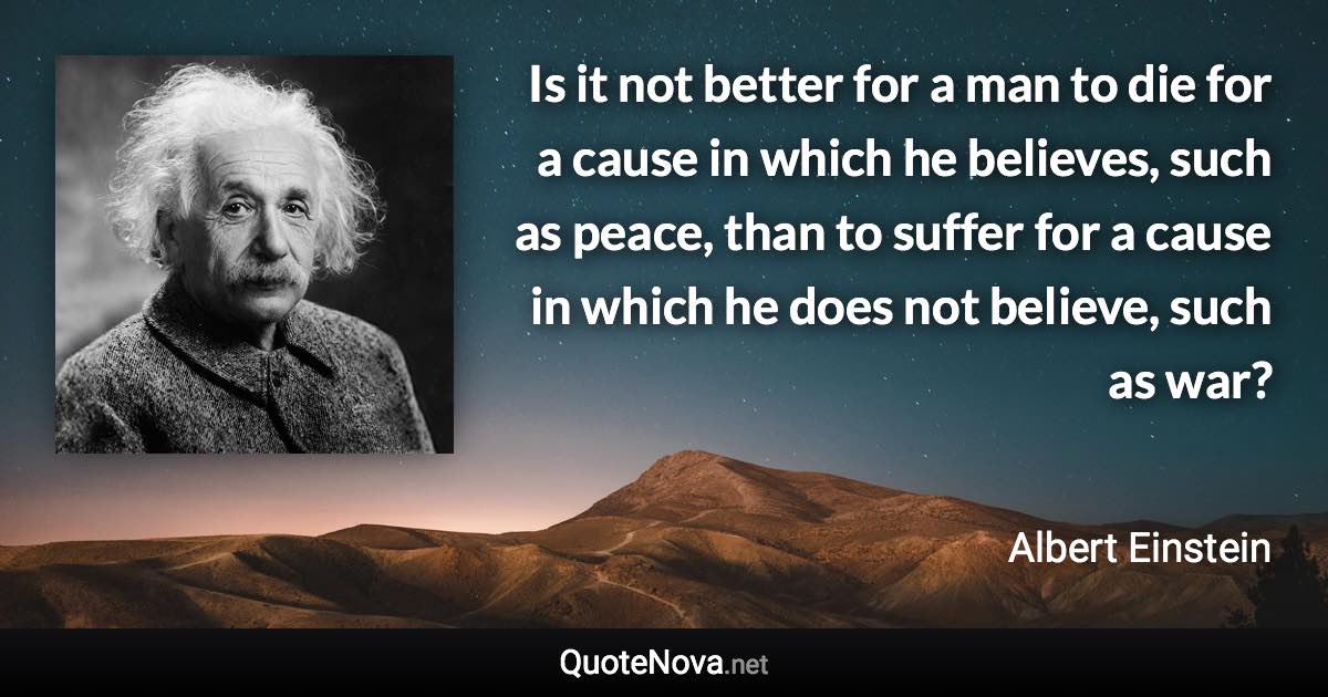 Is it not better for a man to die for a cause in which he believes, such as peace, than to suffer for a cause in which he does not believe, such as war? - Albert Einstein quote