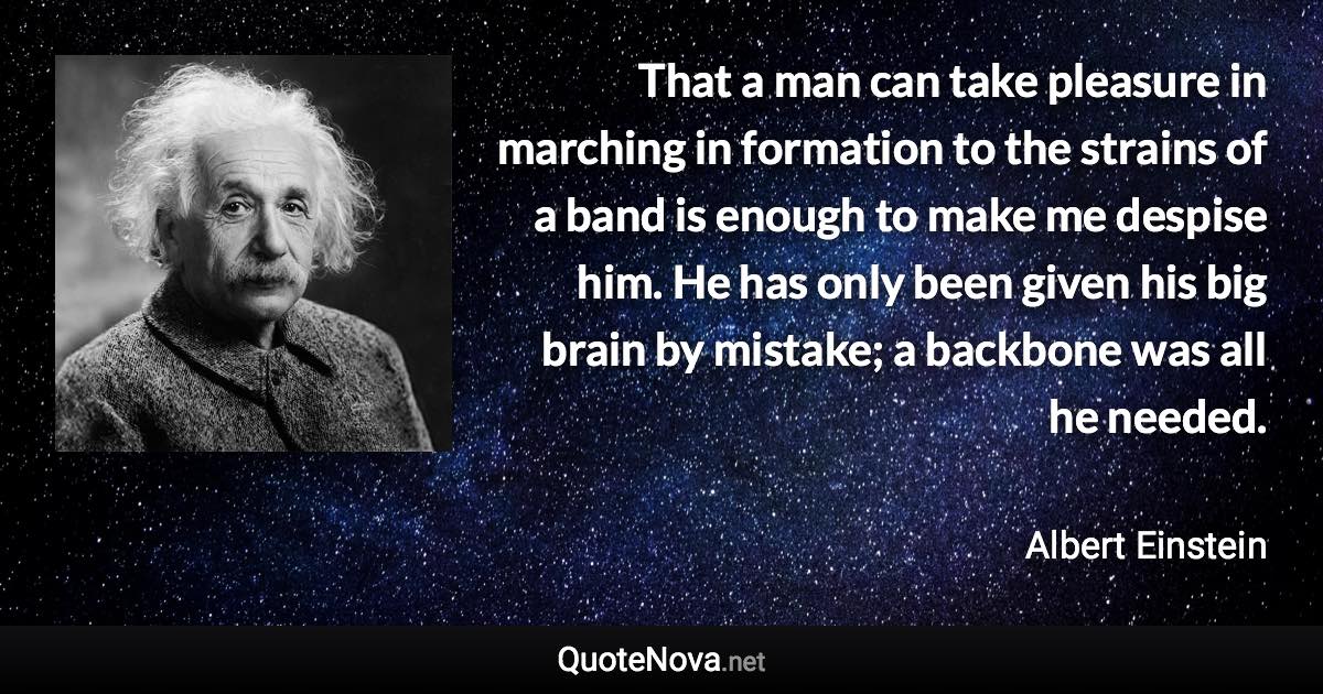 That a man can take pleasure in marching in formation to the strains of a band is enough to make me despise him. He has only been given his big brain by mistake; a backbone was all he needed. - Albert Einstein quote