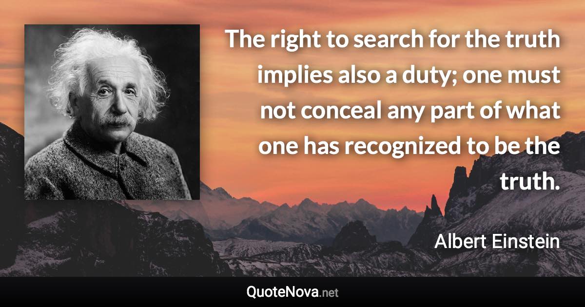 The right to search for the truth implies also a duty; one must not conceal any part of what one has recognized to be the truth. - Albert Einstein quote