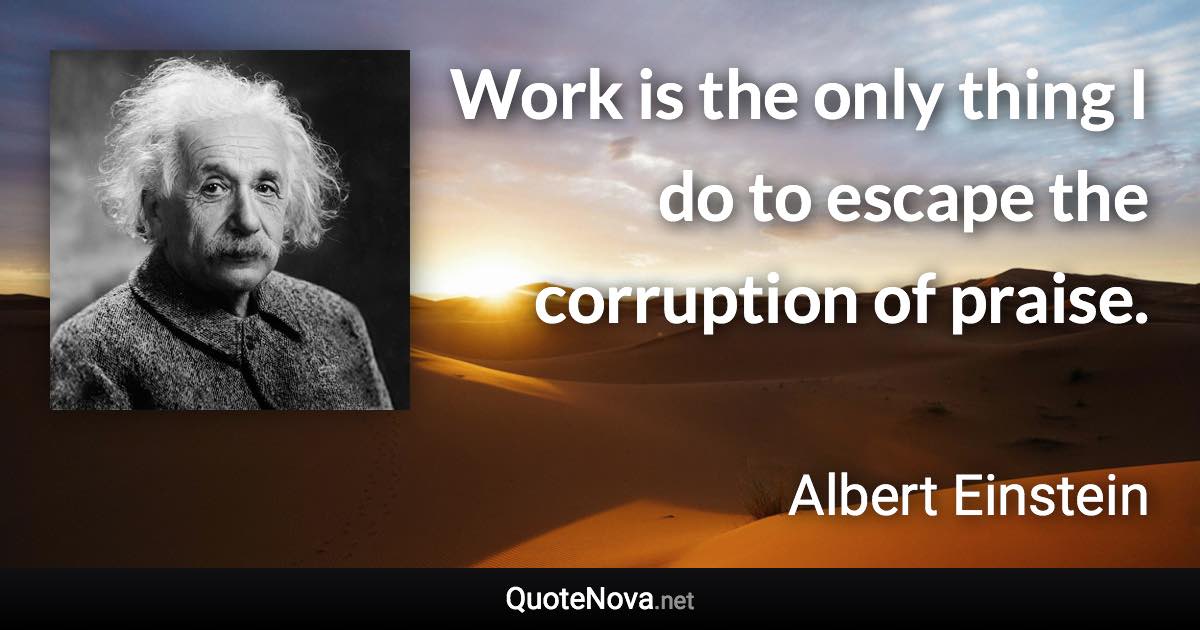 Work is the only thing I do to escape the corruption of praise. - Albert Einstein quote