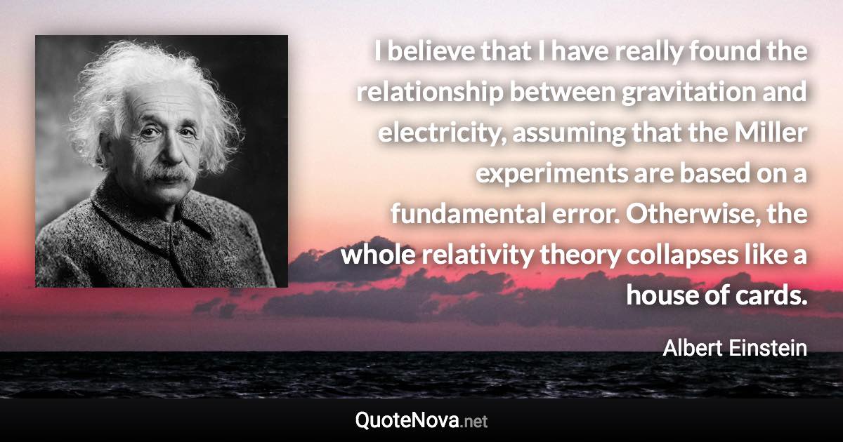 I believe that I have really found the relationship between gravitation and electricity, assuming that the Miller experiments are based on a fundamental error. Otherwise, the whole relativity theory collapses like a house of cards. - Albert Einstein quote