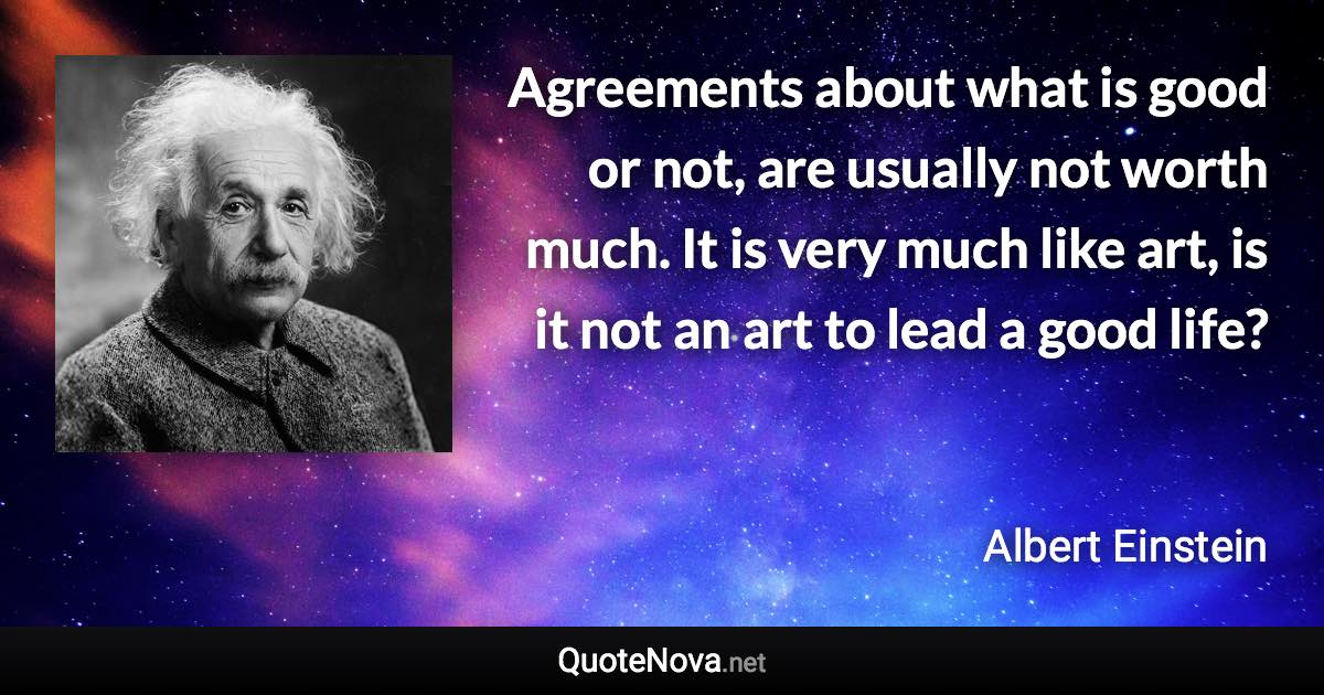 Agreements about what is good or not, are usually not worth much. It is very much like art, is it not an art to lead a good life? - Albert Einstein quote