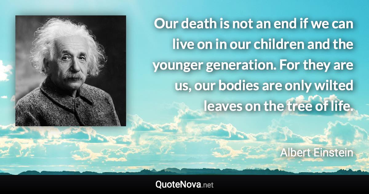 Our death is not an end if we can live on in our children and the younger generation. For they are us, our bodies are only wilted leaves on the tree of life. - Albert Einstein quote