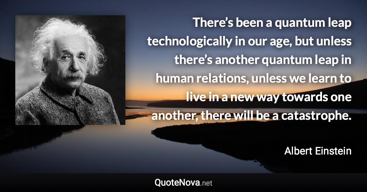 There’s been a quantum leap technologically in our age, but unless there’s another quantum leap in human relations, unless we learn to live in a new way towards one another, there will be a catastrophe. - Albert Einstein quote