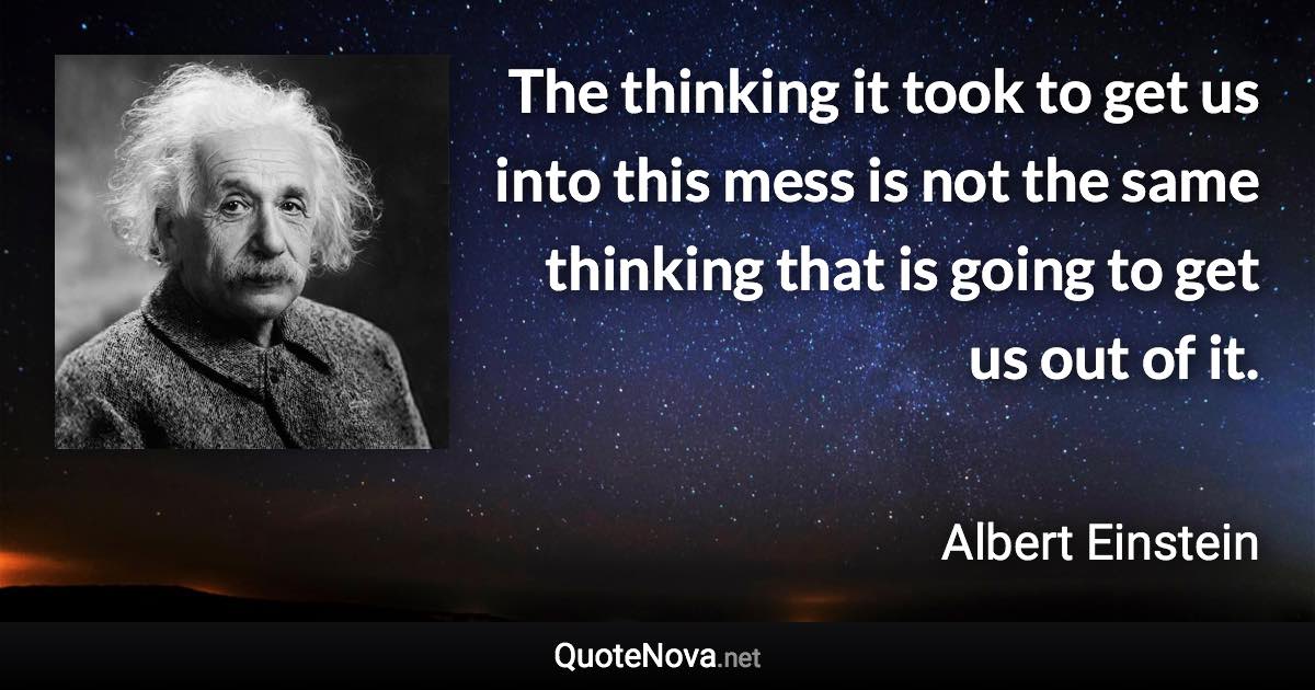 The thinking it took to get us into this mess is not the same thinking that is going to get us out of it. - Albert Einstein quote