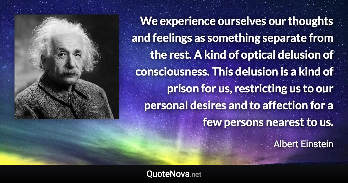 We experience ourselves our thoughts and feelings as something separate from the rest. A kind of optical delusion of consciousness. This delusion is a kind of prison for us, restricting us to our personal desires and to affection for a few persons nearest to us. - Albert Einstein quote