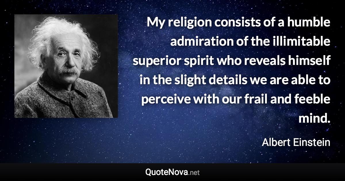 My religion consists of a humble admiration of the illimitable superior spirit who reveals himself in the slight details we are able to perceive with our frail and feeble mind. - Albert Einstein quote