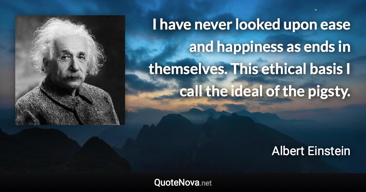 I have never looked upon ease and happiness as ends in themselves. This ethical basis I call the ideal of the pigsty. - Albert Einstein quote