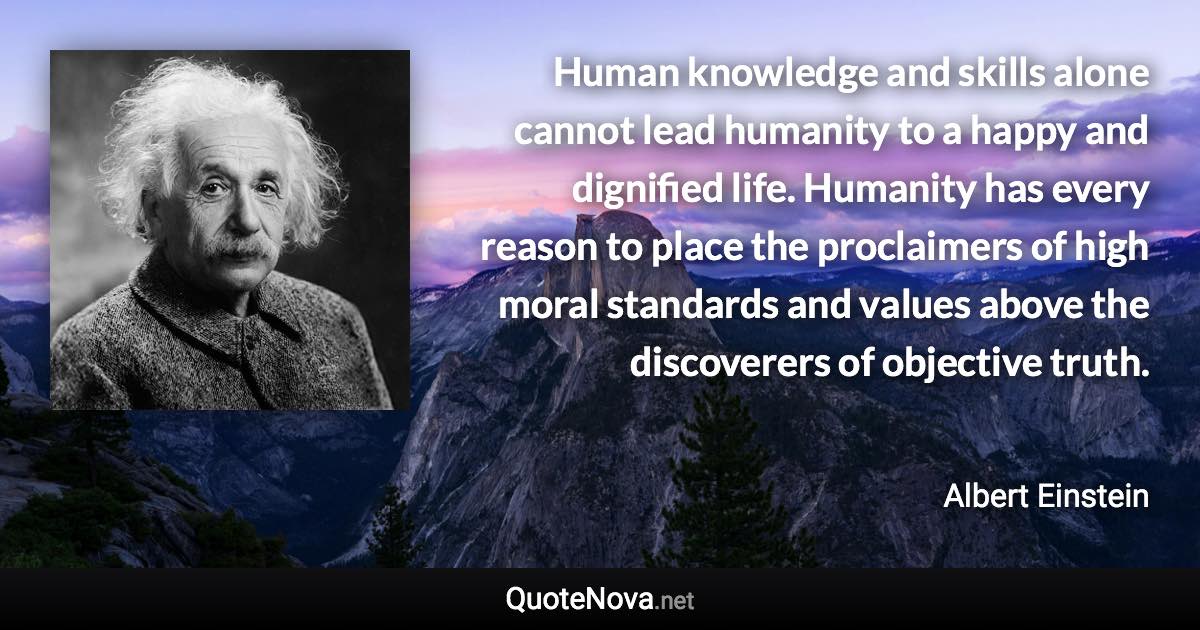 Human knowledge and skills alone cannot lead humanity to a happy and dignified life. Humanity has every reason to place the proclaimers of high moral standards and values above the discoverers of objective truth. - Albert Einstein quote