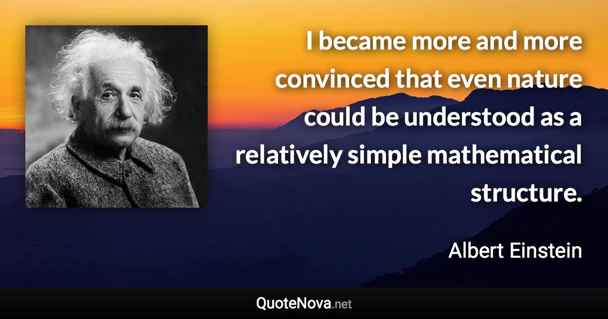 I became more and more convinced that even nature could be understood as a relatively simple mathematical structure. - Albert Einstein quote
