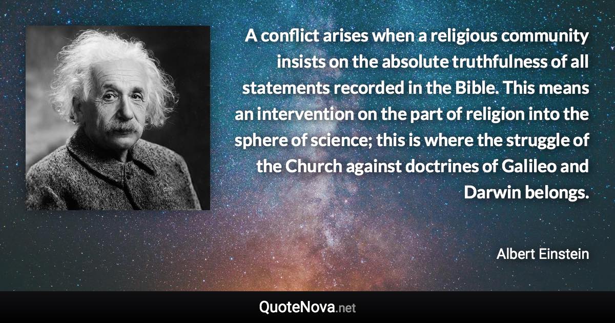 A conflict arises when a religious community insists on the absolute truthfulness of all statements recorded in the Bible. This means an intervention on the part of religion into the sphere of science; this is where the struggle of the Church against doctrines of Galileo and Darwin belongs. - Albert Einstein quote