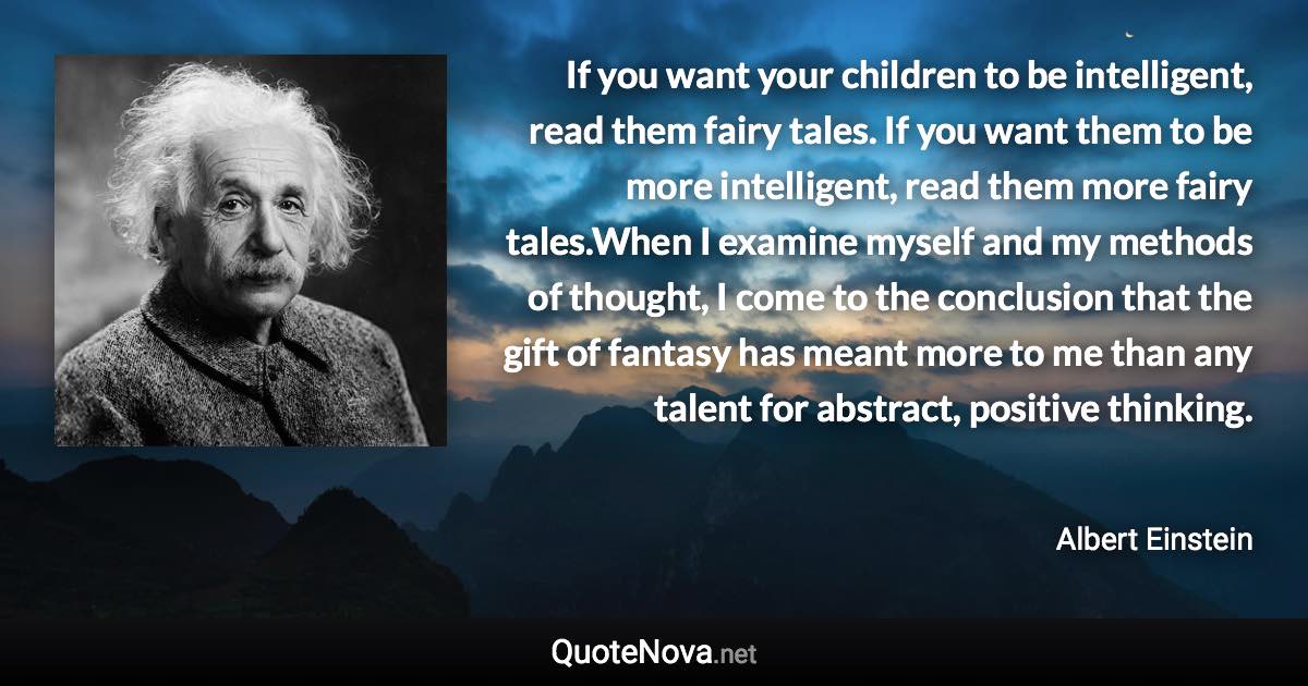 If you want your children to be intelligent, read them fairy tales. If you want them to be more intelligent, read them more fairy tales.When I examine myself and my methods of thought, I come to the conclusion that the gift of fantasy has meant more to me than any talent for abstract, positive thinking. - Albert Einstein quote