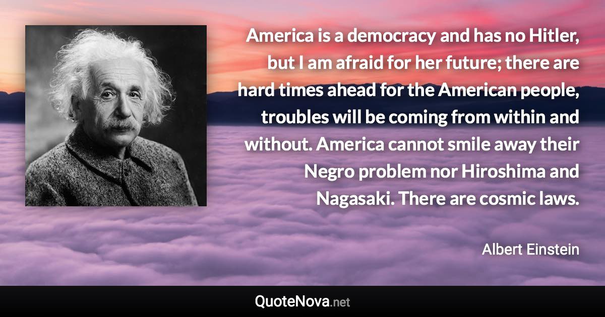 America is a democracy and has no Hitler, but I am afraid for her future; there are hard times ahead for the American people, troubles will be coming from within and without. America cannot smile away their Negro problem nor Hiroshima and Nagasaki. There are cosmic laws. - Albert Einstein quote