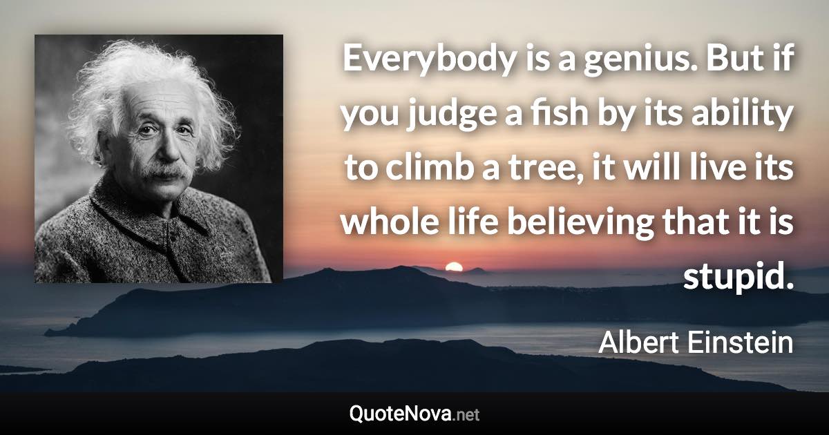 Everybody is a genius. But if you judge a fish by its ability to climb a tree, it will live its whole life believing that it is stupid. - Albert Einstein quote