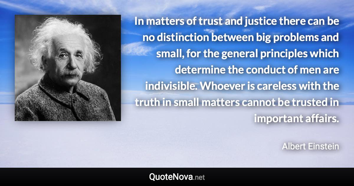 In matters of trust and justice there can be no distinction between big problems and small, for the general principles which determine the conduct of men are indivisible. Whoever is careless with the truth in small matters cannot be trusted in important affairs. - Albert Einstein quote