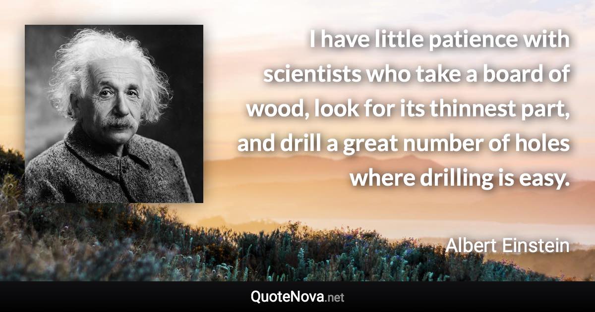 I have little patience with scientists who take a board of wood, look for its thinnest part, and drill a great number of holes where drilling is easy. - Albert Einstein quote