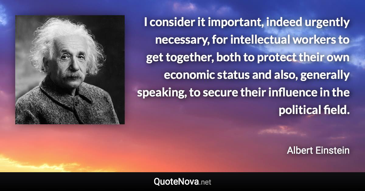 I consider it important, indeed urgently necessary, for intellectual workers to get together, both to protect their own economic status and also, generally speaking, to secure their influence in the political field. - Albert Einstein quote
