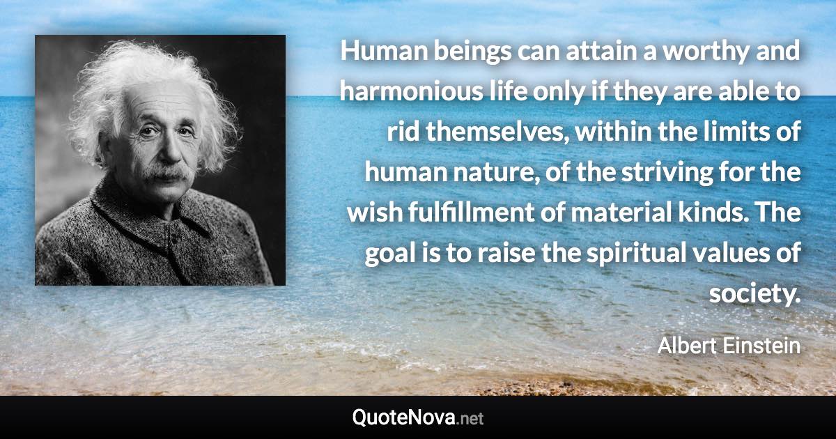 Human beings can attain a worthy and harmonious life only if they are able to rid themselves, within the limits of human nature, of the striving for the wish fulfillment of material kinds. The goal is to raise the spiritual values of society. - Albert Einstein quote