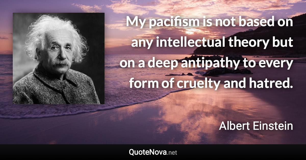 My pacifism is not based on any intellectual theory but on a deep antipathy to every form of cruelty and hatred. - Albert Einstein quote