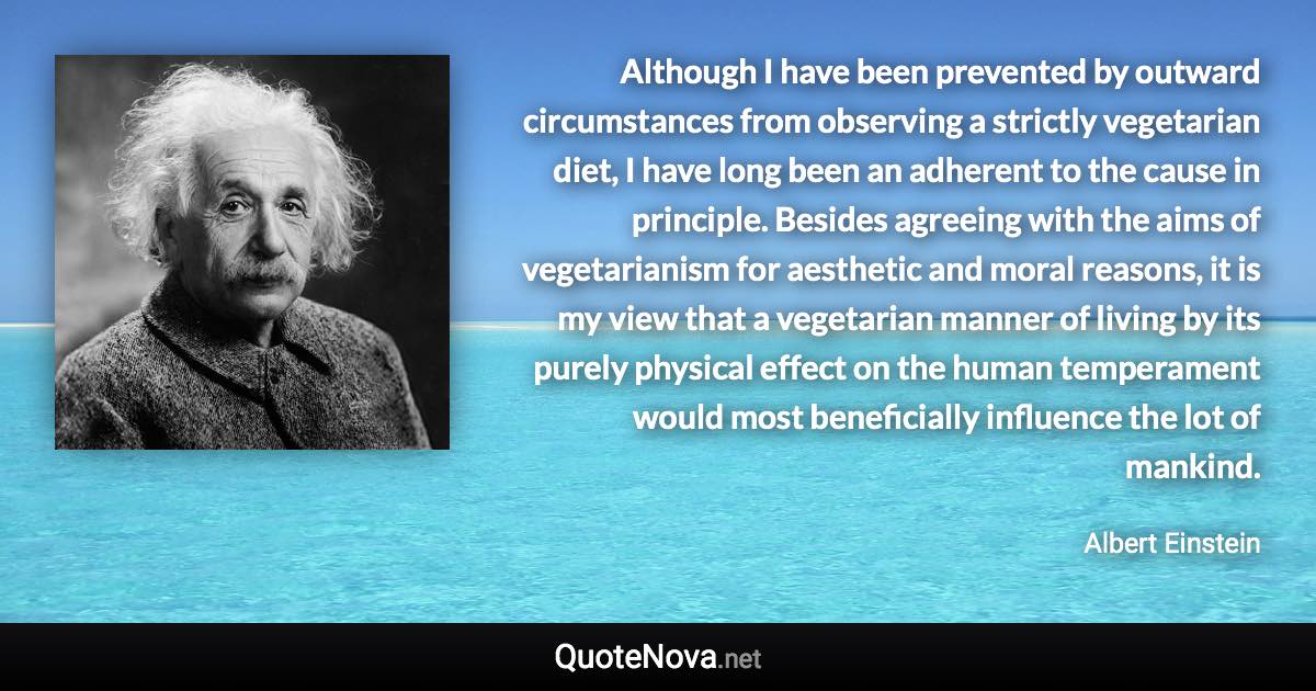 Although I have been prevented by outward circumstances from observing a strictly vegetarian diet, I have long been an adherent to the cause in principle. Besides agreeing with the aims of vegetarianism for aesthetic and moral reasons, it is my view that a vegetarian manner of living by its purely physical effect on the human temperament would most beneficially influence the lot of mankind. - Albert Einstein quote