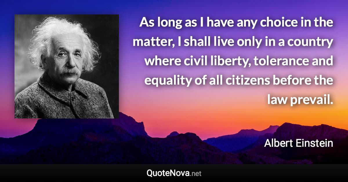 As long as I have any choice in the matter, I shall live only in a country where civil liberty, tolerance and equality of all citizens before the law prevail. - Albert Einstein quote