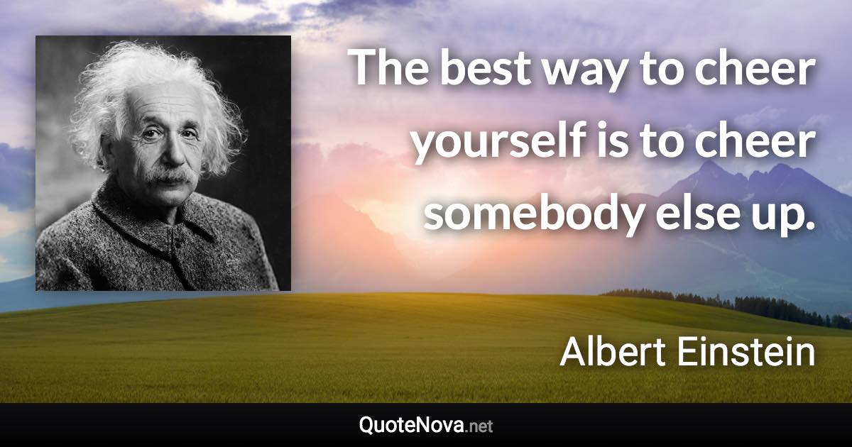 The best way to cheer yourself is to cheer somebody else up. - Albert Einstein quote