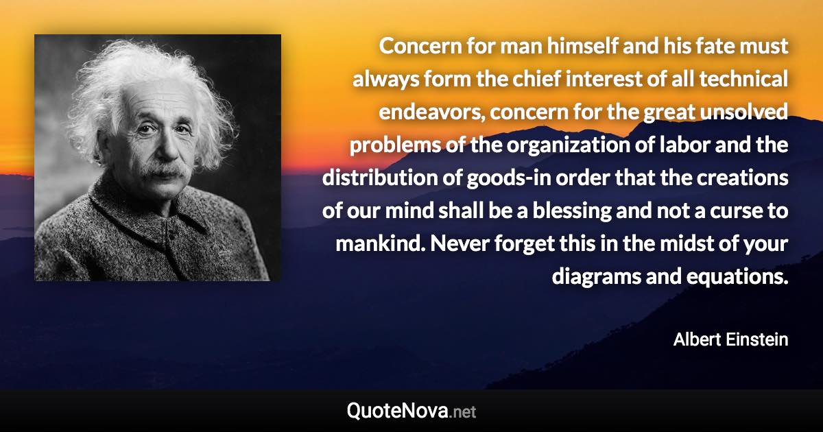 Concern for man himself and his fate must always form the chief interest of all technical endeavors, concern for the great unsolved problems of the organization of labor and the distribution of goods-in order that the creations of our mind shall be a blessing and not a curse to mankind. Never forget this in the midst of your diagrams and equations. - Albert Einstein quote