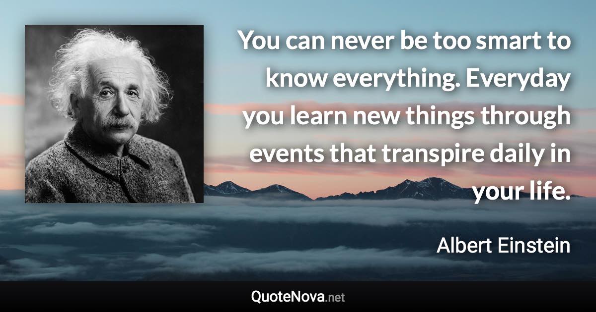 You can never be too smart to know everything. Everyday you learn new things through events that transpire daily in your life. - Albert Einstein quote