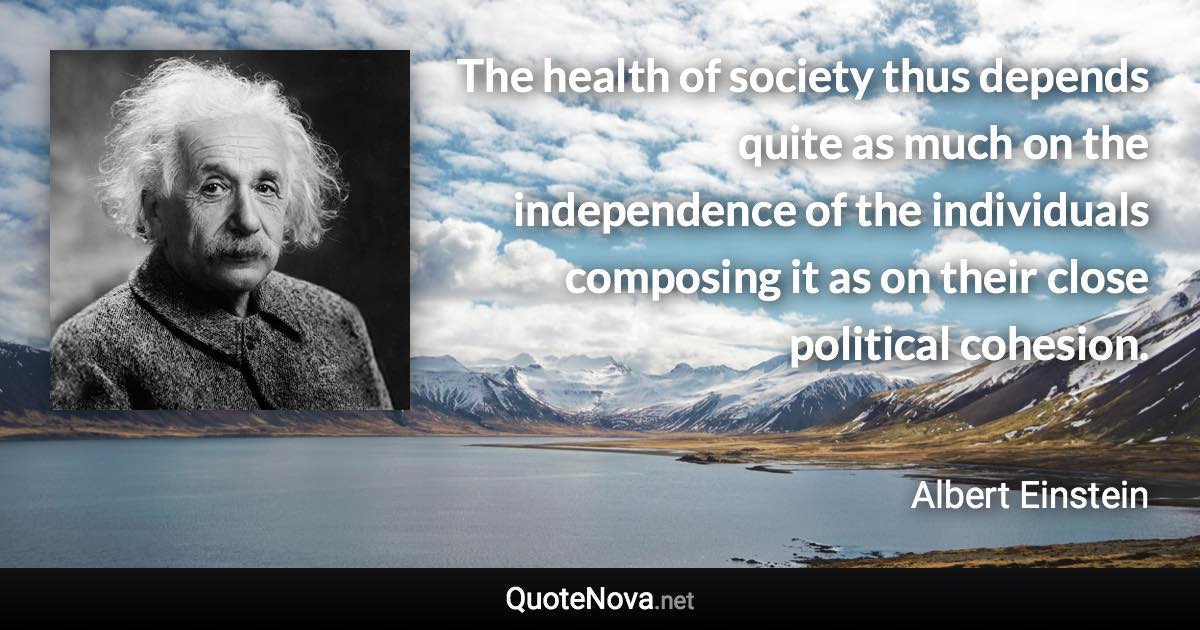 The health of society thus depends quite as much on the independence of the individuals composing it as on their close political cohesion. - Albert Einstein quote