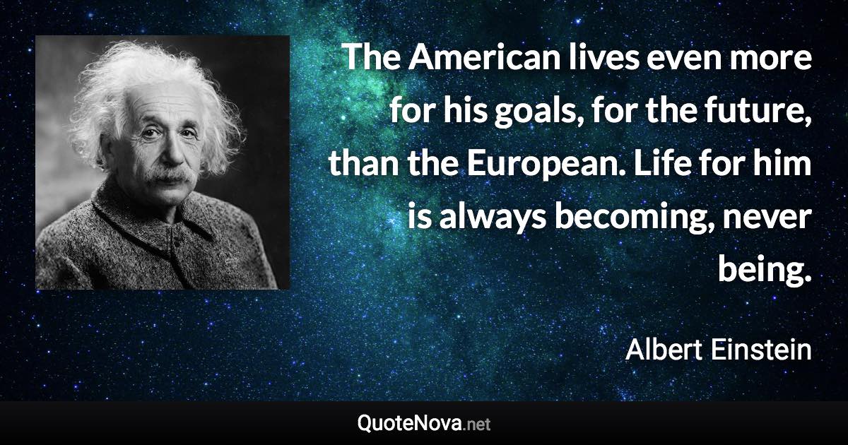 The American lives even more for his goals, for the future, than the European. Life for him is always becoming, never being. - Albert Einstein quote