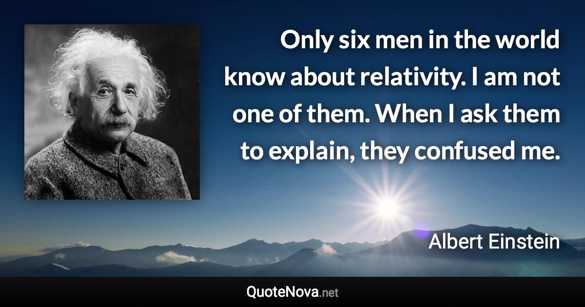 Only six men in the world know about relativity. I am not one of them. When I ask them to explain, they confused me. - Albert Einstein quote