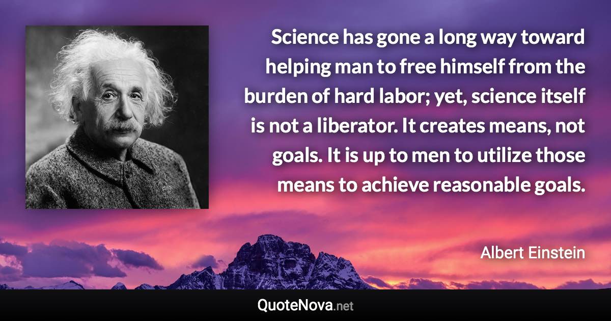 Science has gone a long way toward helping man to free himself from the burden of hard labor; yet, science itself is not a liberator. It creates means, not goals. It is up to men to utilize those means to achieve reasonable goals. - Albert Einstein quote