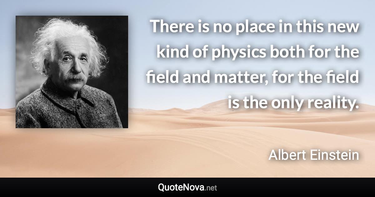 There is no place in this new kind of physics both for the field and matter, for the field is the only reality. - Albert Einstein quote