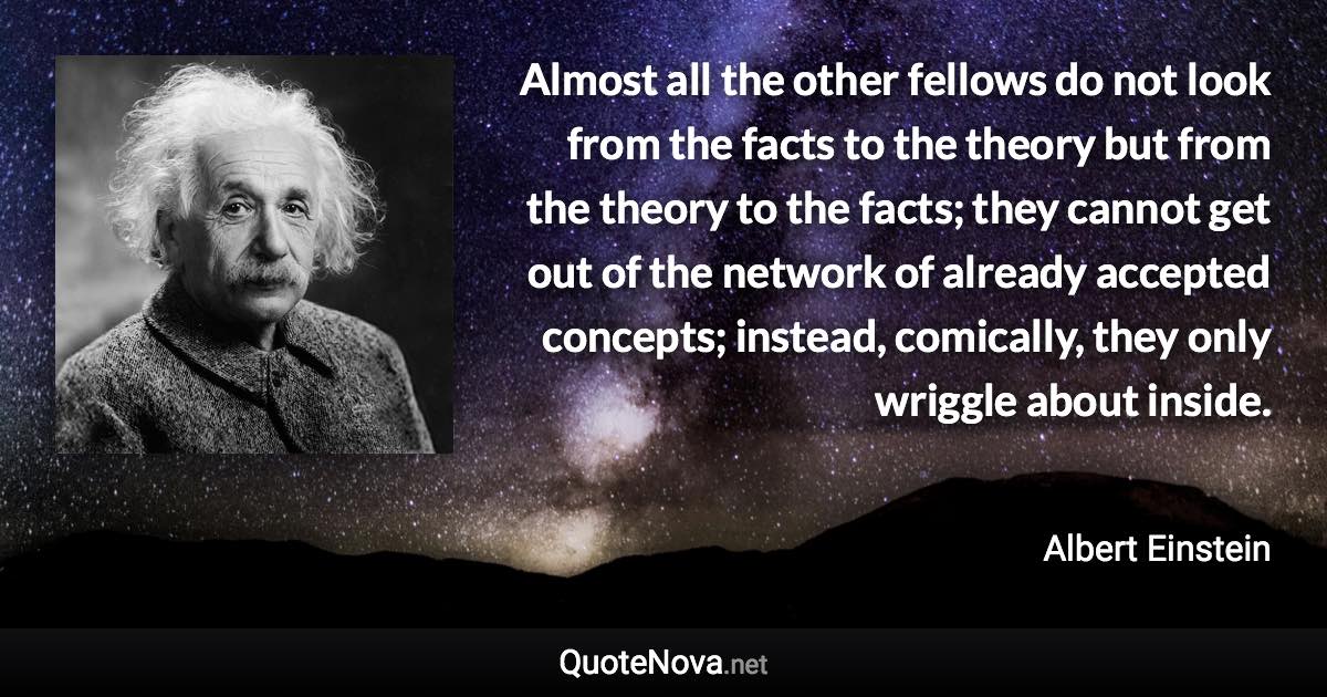Almost all the other fellows do not look from the facts to the theory but from the theory to the facts; they cannot get out of the network of already accepted concepts; instead, comically, they only wriggle about inside. - Albert Einstein quote