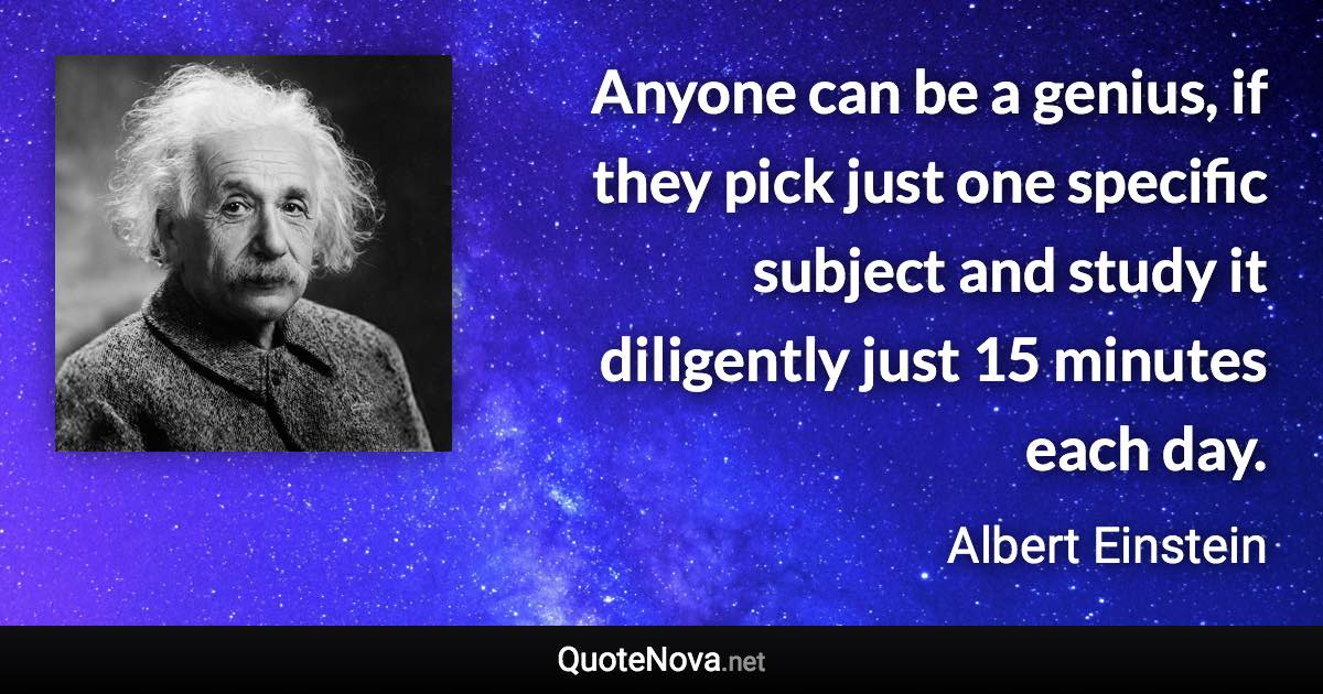 Anyone can be a genius, if they pick just one specific subject and study it diligently just 15 minutes each day. - Albert Einstein quote